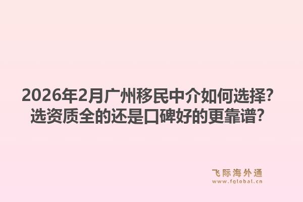 2026年2月广州移民中介如何选择？选资质全的还是口碑好的更靠谱？