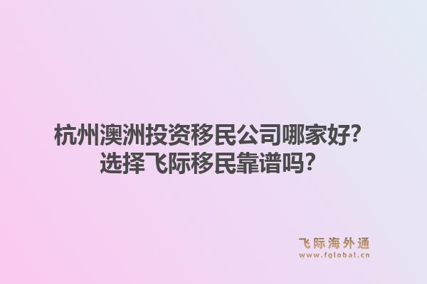 杭州澳洲投资移民公司哪家好？选择飞际移民靠谱吗？