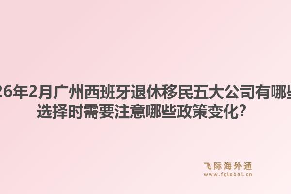 2026年2月广州西班牙退休移民五大公司有哪些？选择时需要注意哪些政策变化？