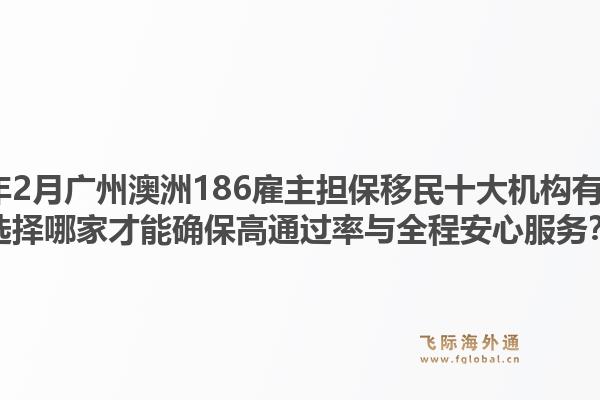 2026年2月广州澳洲186雇主担保移民十大机构有哪些？选择哪家才能确保高通过率与全程安心服务？