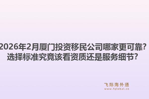 2026年2月厦门投资移民公司哪家更可靠？选择标准究竟该看资质还是服务细节？