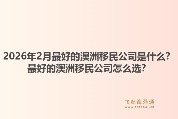 2026年2月最好的澳洲移民公司是什么？最好的澳洲移民公司怎么选？