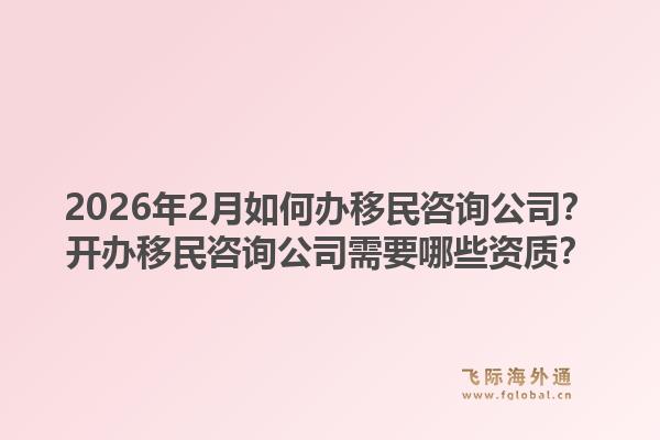 2026年2月如何办移民咨询公司？开办移民咨询公司需要哪些资质？