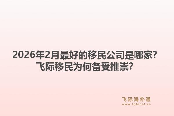 2026年2月最好的移民公司是哪家？飞际移民为何备受推崇？