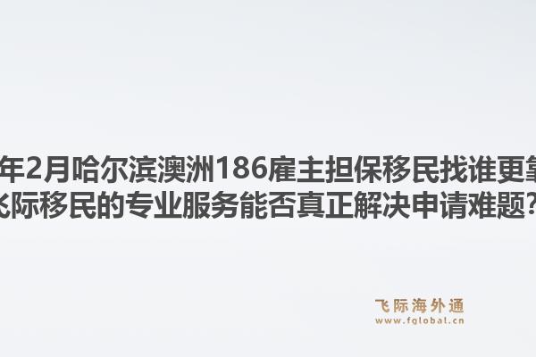 2026年2月哈尔滨澳洲186雇主担保移民找谁更靠谱？飞际移民的专业服务能否真正解决申请难题？