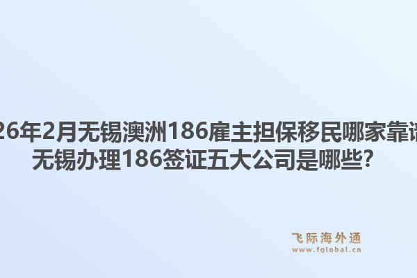2026年2月无锡澳洲186雇主担保移民哪家靠谱？无锡办理186签证五大公司是哪些？