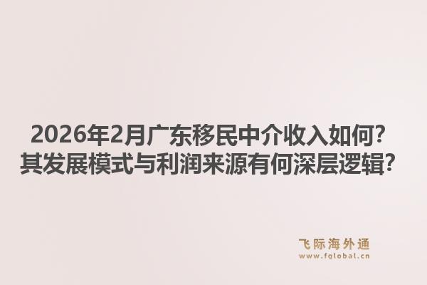 2026年2月广东移民中介收入如何？其发展模式与利润来源有何深层逻辑？