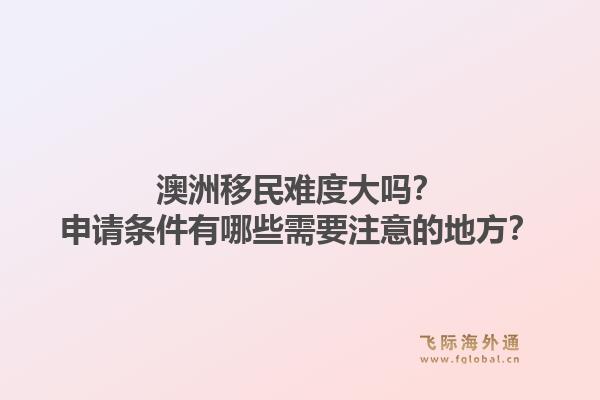 澳洲移民难度大吗？申请条件有哪些需要注意的地方？