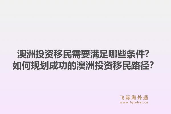 澳洲投资移民需要满足哪些条件？如何规划成功的澳洲投资移民路径？1.jpg