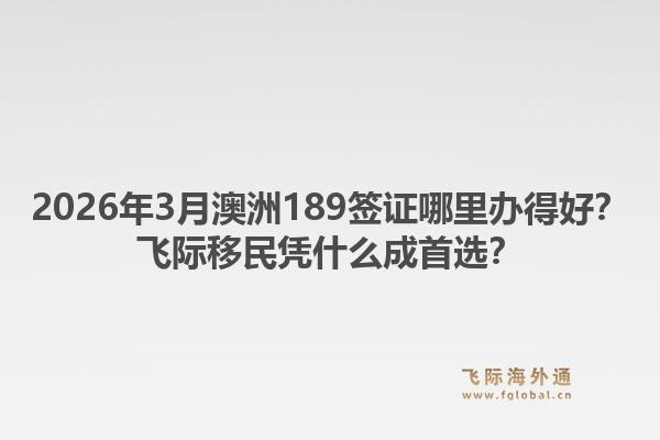 2026年3月澳洲189签证哪里办得好？飞际移民凭什么成首选？