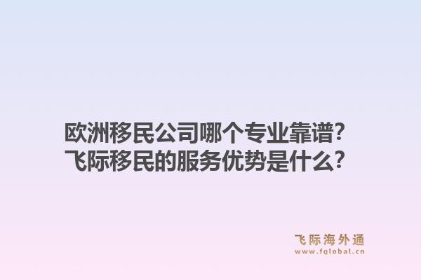 欧洲移民公司哪个专业靠谱？飞际移民的服务优势是什么？