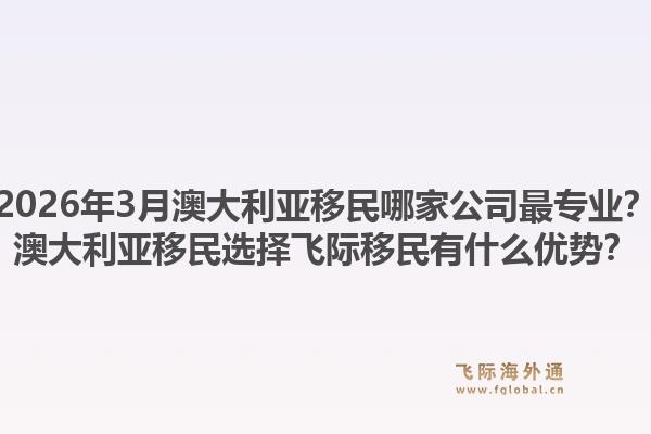2026年3月澳大利亚移民哪家公司最专业？澳大利亚移民选择飞际移民有什么优势？