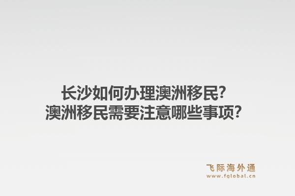 长沙如何办理澳洲移民？澳洲移民需要注意哪些事项？1.jpg