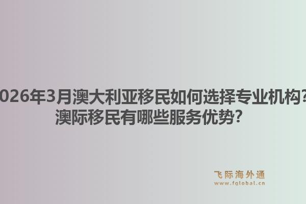 2026年3月澳大利亚移民如何选择专业机构？澳际移民有哪些服务优势？