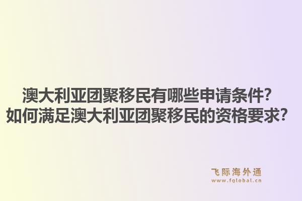 澳大利亚团聚移民有哪些申请条件？如何满足澳大利亚团聚移民的资格要求？