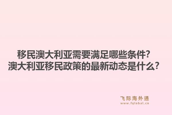 移民澳大利亚需要满足哪些条件？澳大利亚移民政策的最新动态是什么？
