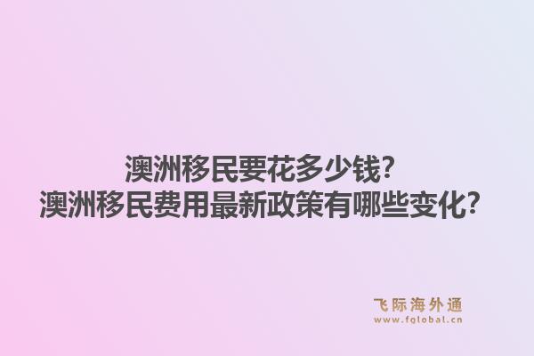 澳洲移民要花多少钱？澳洲移民费用最新政策有哪些变化？1.jpg
