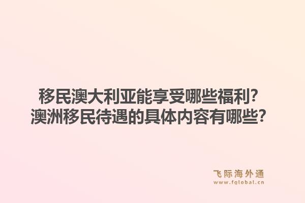 移民澳大利亚能享受哪些福利？澳洲移民待遇的具体内容有哪些？1.jpg