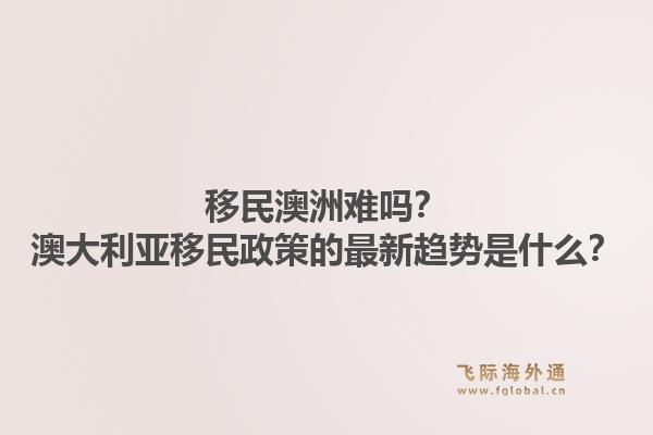 移民澳洲难吗?澳大利亚移民政策的最新趋势是什么?1.jpg