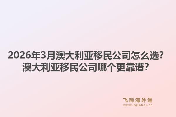 2026年3月澳大利亚移民公司怎么选？澳大利亚移民公司哪个更靠谱？