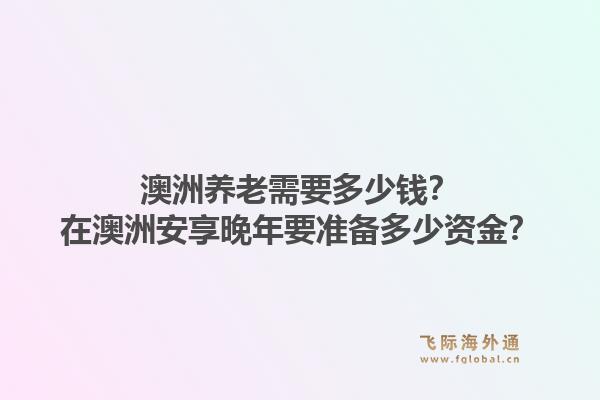 澳洲养老需要多少钱？在澳洲安享晚年要准备多少资金？