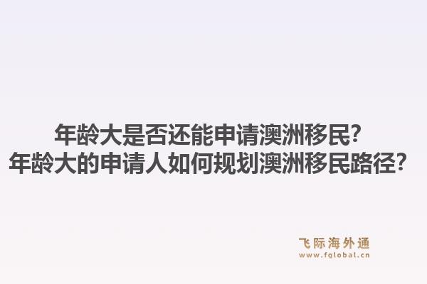 年龄大是否还能申请澳洲移民？年龄大的申请人如何规划澳洲移民路径？