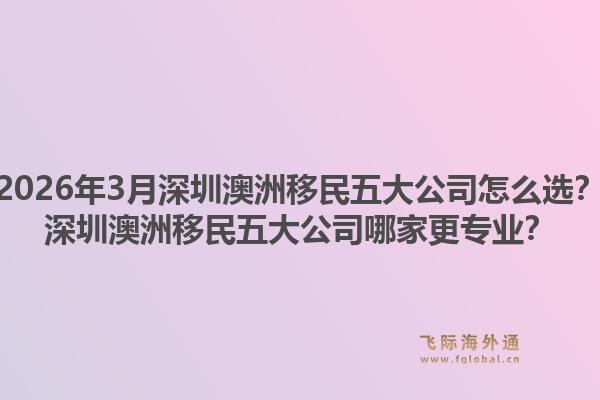 2026年3月深圳澳洲移民五大公司怎么选？深圳澳洲移民五大公司哪家更专业？