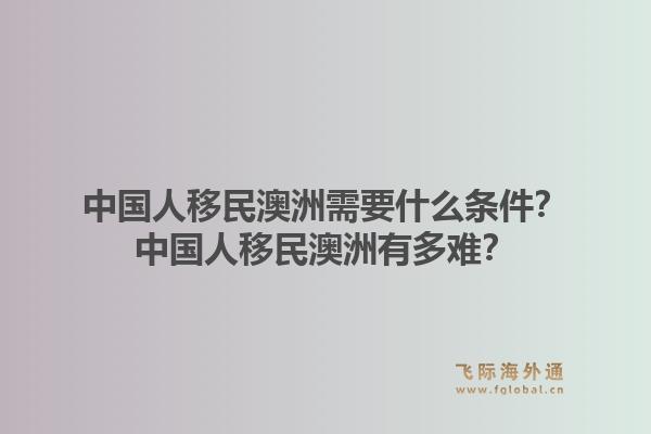 中国人移民澳洲需要什么条件？中国人移民澳洲有多难？