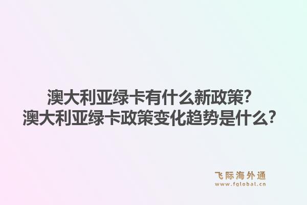 澳大利亚绿卡有什么新政策？澳大利亚绿卡政策变化趋势是什么？
