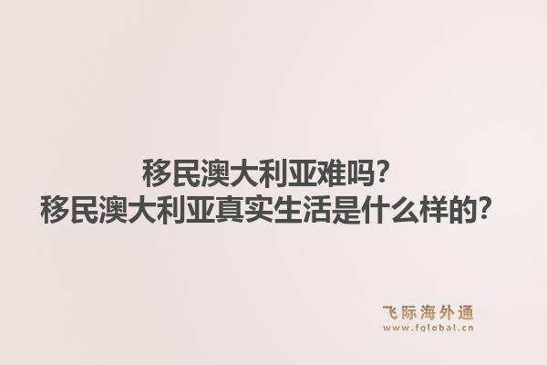 移民澳大利亚难吗？移民澳大利亚真实生活是什么样的？