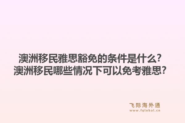 澳洲移民雅思豁免的条件是什么？澳洲移民哪些情况下可以免考雅思？