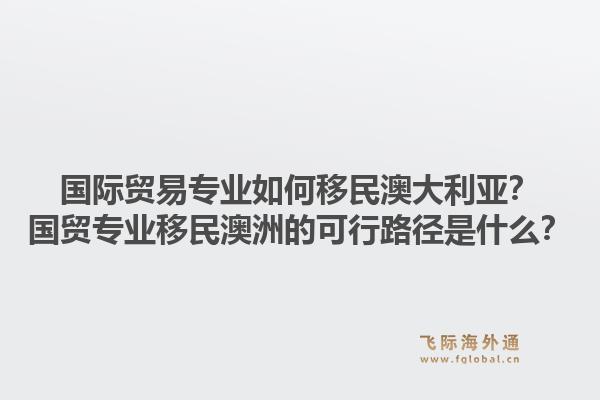 国际贸易专业如何移民澳大利亚？国贸专业移民澳洲的可行路径是什么？