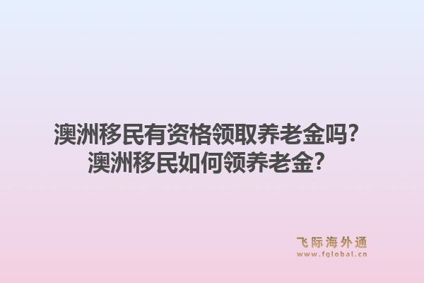 澳洲移民有资格领取养老金吗？澳洲移民如何领养老金？