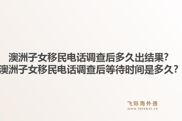 澳洲子女移民电话调查后多久出结果？澳洲子女移民电话调查后等待时间是多久？
