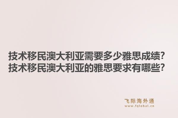 技术移民澳大利亚需要多少雅思成绩？技术移民澳大利亚的雅思要求有哪些？
