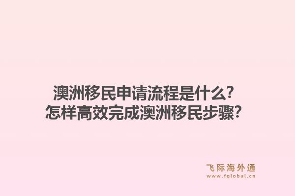 澳洲移民申请流程是什么？怎样高效完成澳洲移民步骤？